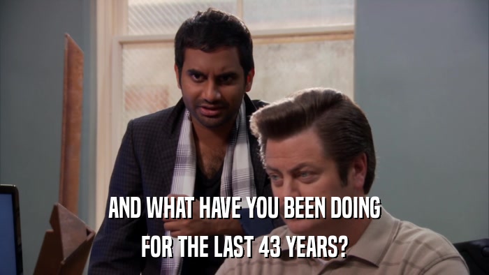 AND WHAT HAVE YOU BEEN DOING FOR THE LAST 43 YEARS? 