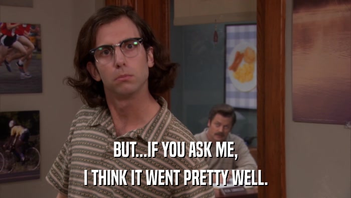 BUT...IF YOU ASK ME, I THINK IT WENT PRETTY WELL. 