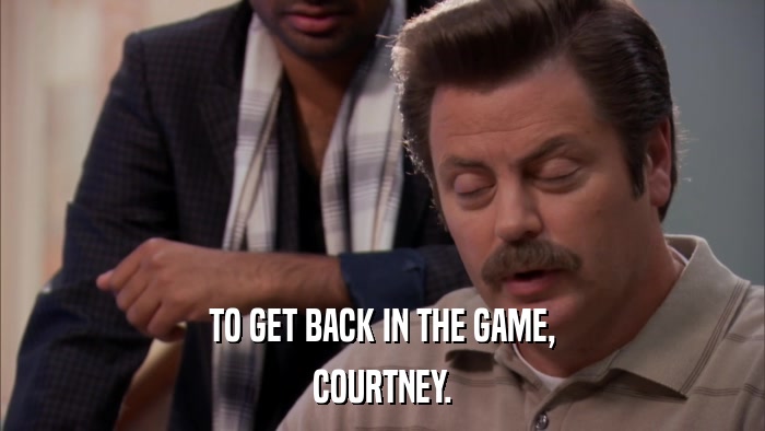 TO GET BACK IN THE GAME, COURTNEY. 