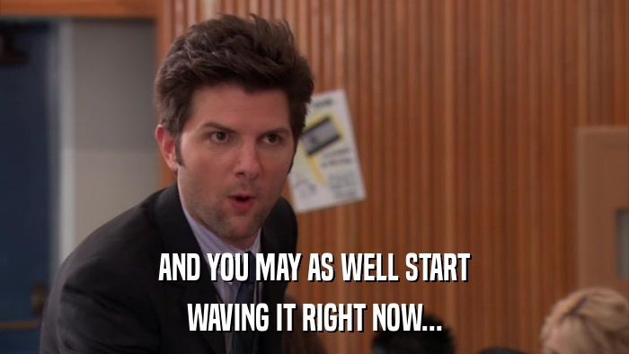 AND YOU MAY AS WELL START WAVING IT RIGHT NOW... 