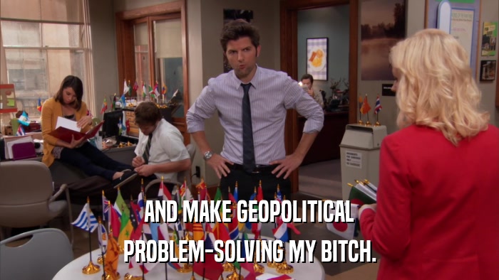 AND MAKE GEOPOLITICAL PROBLEM-SOLVING MY BITCH. 