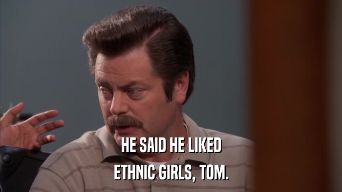 HE SAID HE LIKED ETHNIC GIRLS, TOM. 