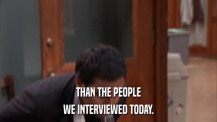 THAN THE PEOPLE WE INTERVIEWED TODAY. 