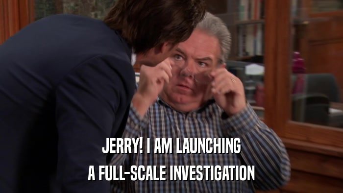 JERRY! I AM LAUNCHING A FULL-SCALE INVESTIGATION 
