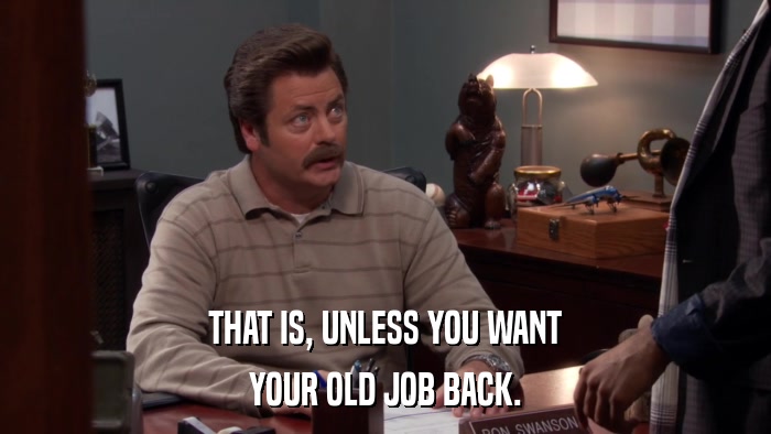 THAT IS, UNLESS YOU WANT YOUR OLD JOB BACK. 