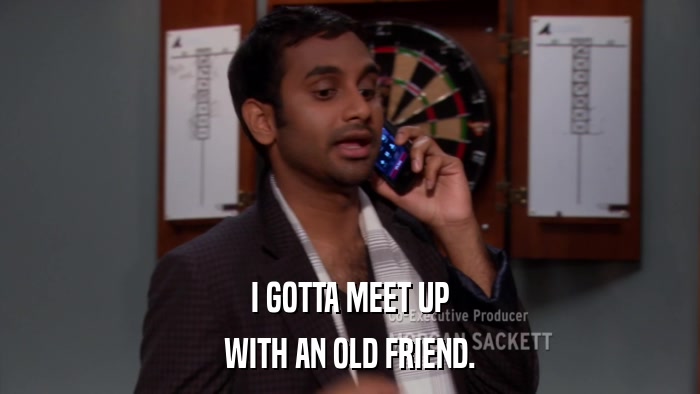 I GOTTA MEET UP WITH AN OLD FRIEND. 