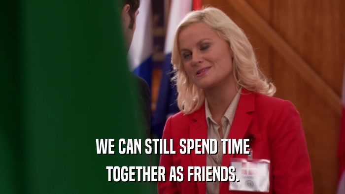 WE CAN STILL SPEND TIME TOGETHER AS FRIENDS. 