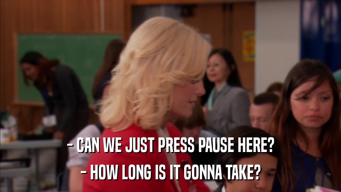 - CAN WE JUST PRESS PAUSE HERE? - HOW LONG IS IT GONNA TAKE? 