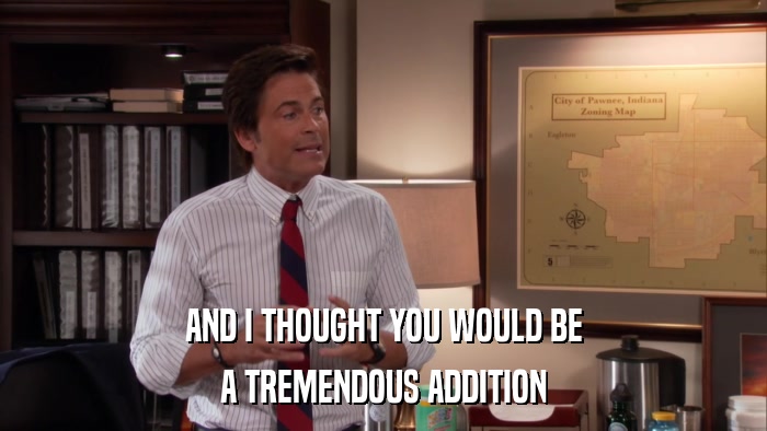 AND I THOUGHT YOU WOULD BE A TREMENDOUS ADDITION 