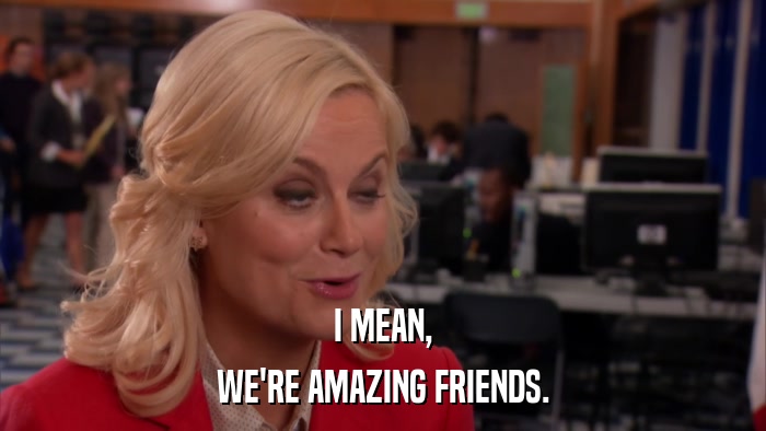I MEAN, WE'RE AMAZING FRIENDS. 