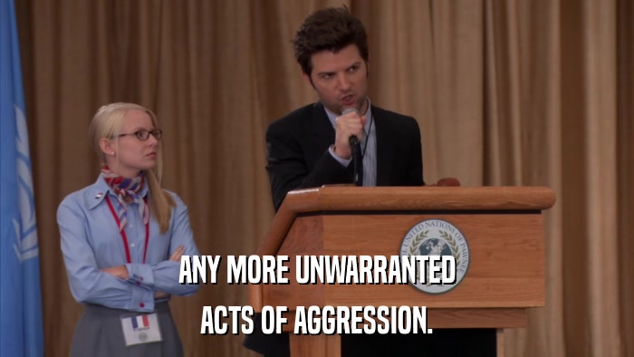 ANY MORE UNWARRANTED ACTS OF AGGRESSION. 