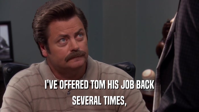 I'VE OFFERED TOM HIS JOB BACK SEVERAL TIMES, 