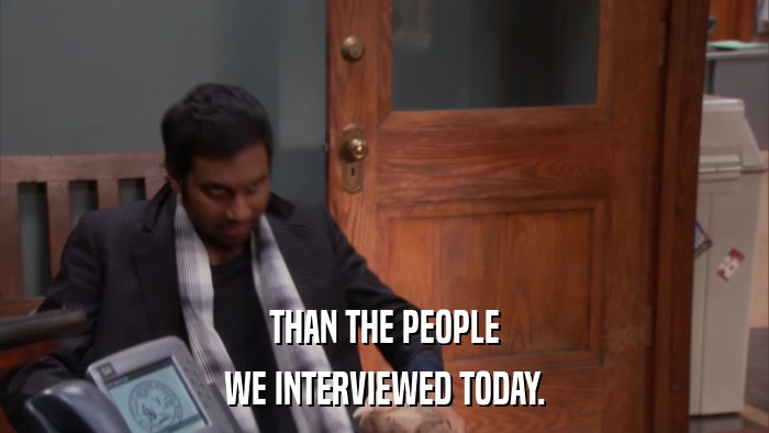 THAN THE PEOPLE WE INTERVIEWED TODAY. 