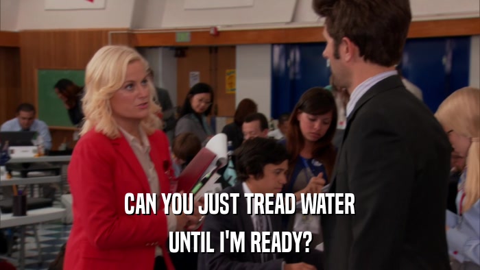 CAN YOU JUST TREAD WATER UNTIL I'M READY? 