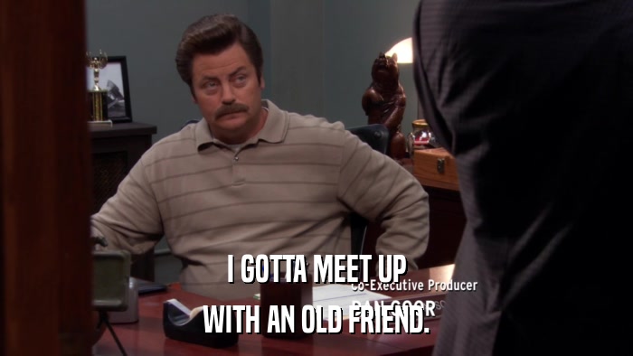 I GOTTA MEET UP WITH AN OLD FRIEND. 
