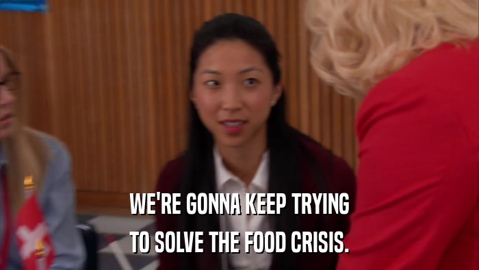 WE'RE GONNA KEEP TRYING TO SOLVE THE FOOD CRISIS. 