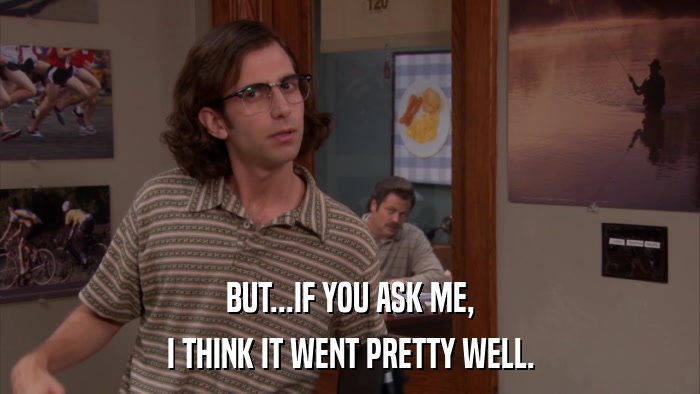 BUT...IF YOU ASK ME, I THINK IT WENT PRETTY WELL. 
