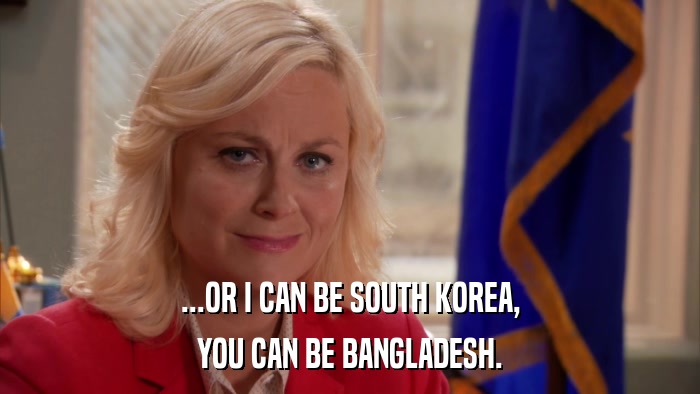 ...OR I CAN BE SOUTH KOREA, YOU CAN BE BANGLADESH. 