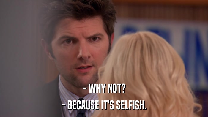 - WHY NOT? - BECAUSE IT'S SELFISH. 