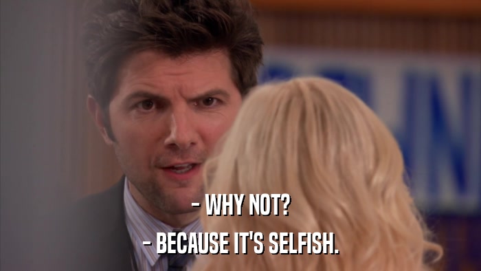 - WHY NOT? - BECAUSE IT'S SELFISH. 