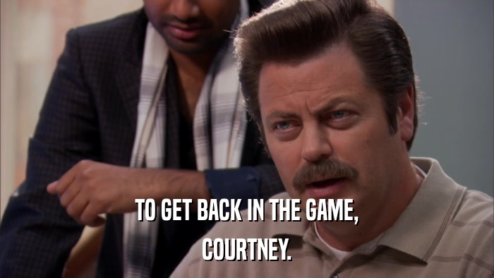 TO GET BACK IN THE GAME, COURTNEY. 