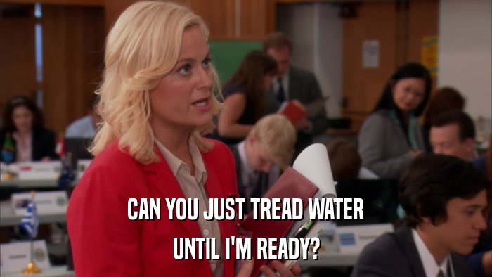 CAN YOU JUST TREAD WATER UNTIL I'M READY? 