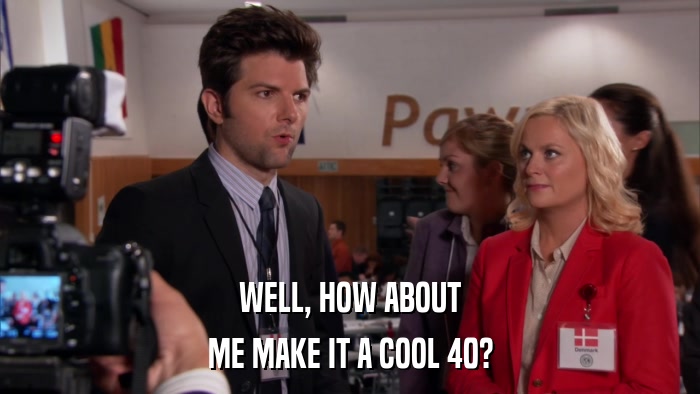 WELL, HOW ABOUT ME MAKE IT A COOL 40? 