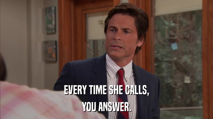 EVERY TIME SHE CALLS, YOU ANSWER. 