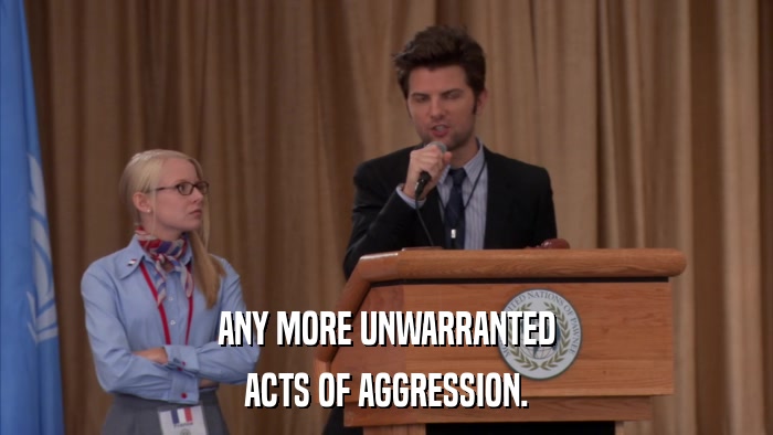 ANY MORE UNWARRANTED ACTS OF AGGRESSION. 