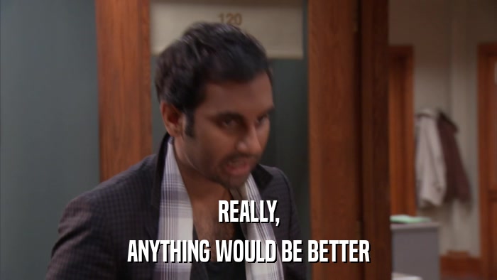REALLY, ANYTHING WOULD BE BETTER 