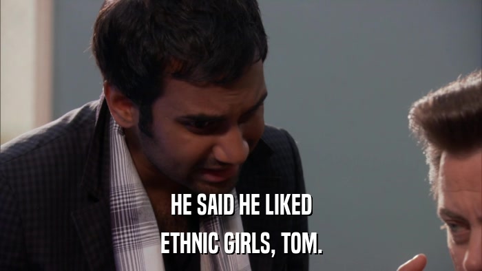HE SAID HE LIKED ETHNIC GIRLS, TOM. 
