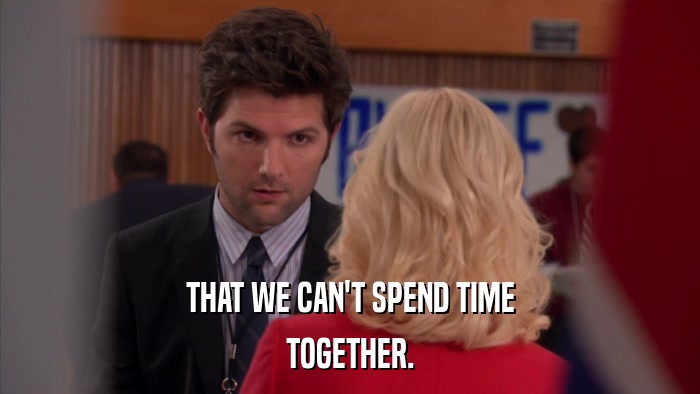 THAT WE CAN'T SPEND TIME TOGETHER. 