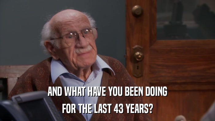 AND WHAT HAVE YOU BEEN DOING FOR THE LAST 43 YEARS? 