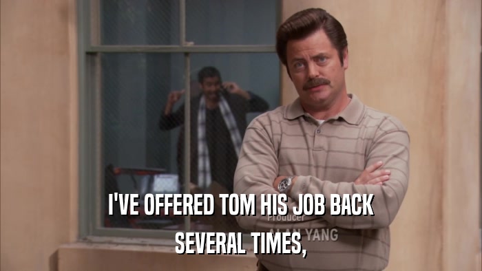 I'VE OFFERED TOM HIS JOB BACK SEVERAL TIMES, 