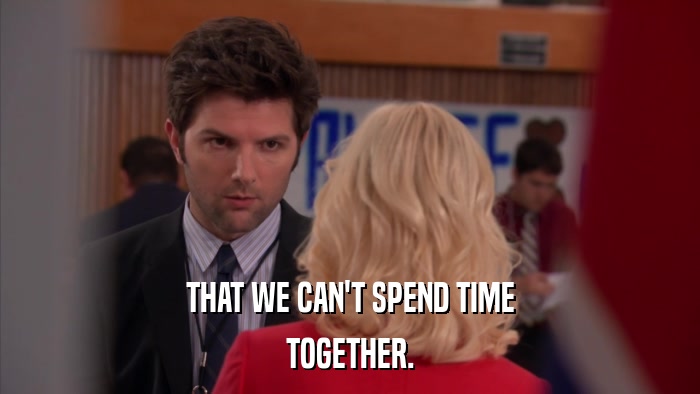 THAT WE CAN'T SPEND TIME TOGETHER. 