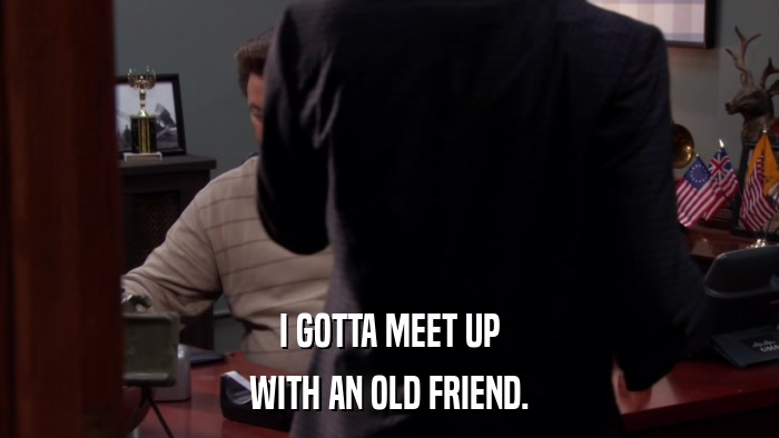 I GOTTA MEET UP WITH AN OLD FRIEND. 