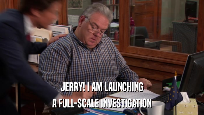 JERRY! I AM LAUNCHING A FULL-SCALE INVESTIGATION 
