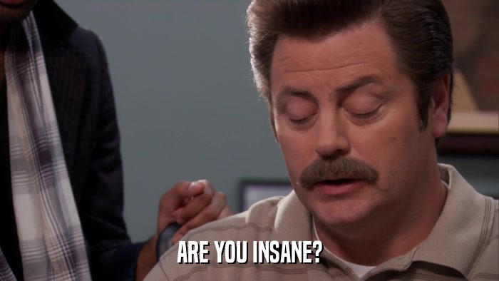 ARE YOU INSANE?  