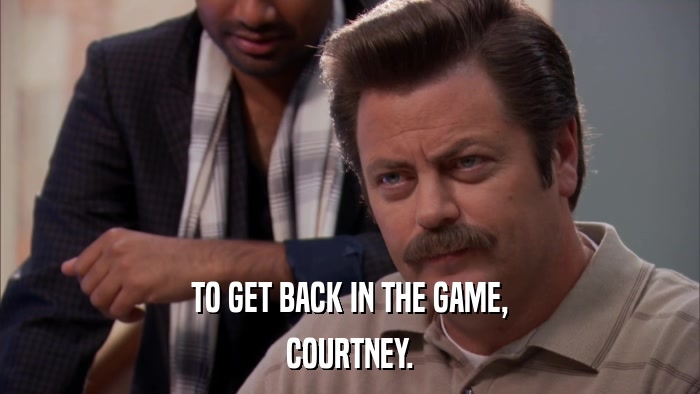 TO GET BACK IN THE GAME, COURTNEY. 