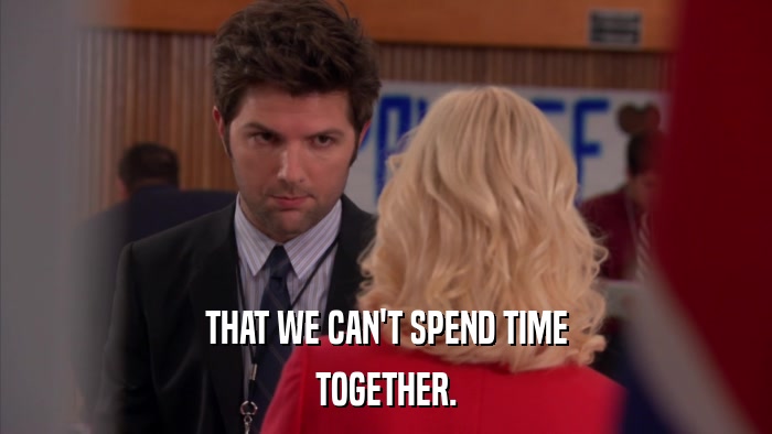 THAT WE CAN'T SPEND TIME TOGETHER. 
