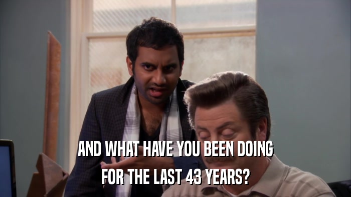 AND WHAT HAVE YOU BEEN DOING FOR THE LAST 43 YEARS? 