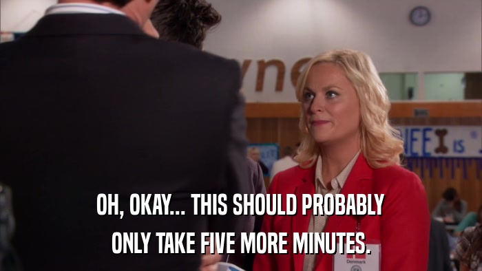 OH, OKAY... THIS SHOULD PROBABLY ONLY TAKE FIVE MORE MINUTES. 