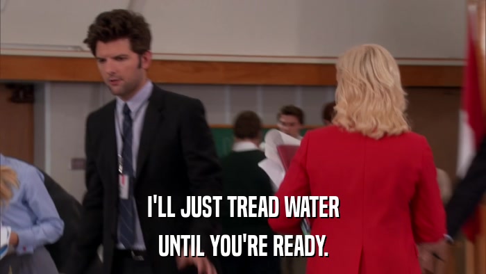 I'LL JUST TREAD WATER UNTIL YOU'RE READY. 