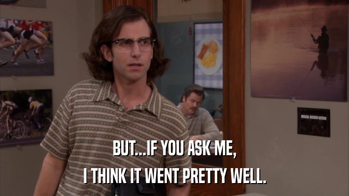 BUT...IF YOU ASK ME, I THINK IT WENT PRETTY WELL. 