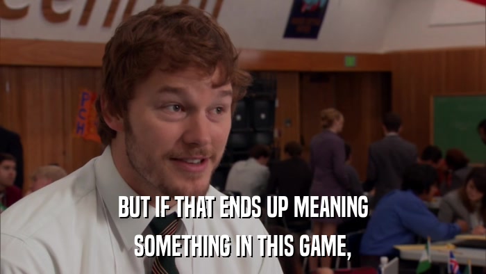 BUT IF THAT ENDS UP MEANING SOMETHING IN THIS GAME, 