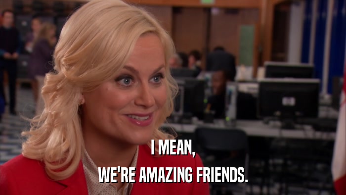 I MEAN, WE'RE AMAZING FRIENDS. 