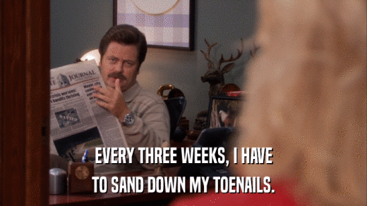 EVERY THREE WEEKS, I HAVE TO SAND DOWN MY TOENAILS. 