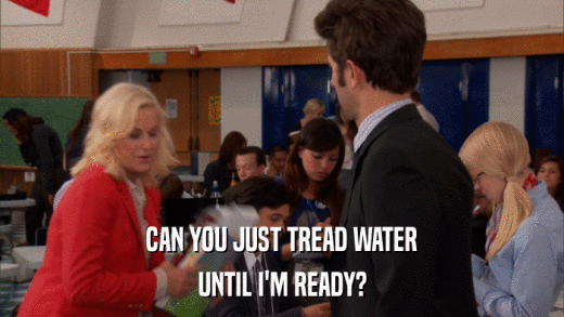 CAN YOU JUST TREAD WATER UNTIL I'M READY? 