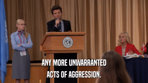 ANY MORE UNWARRANTED ACTS OF AGGRESSION. 