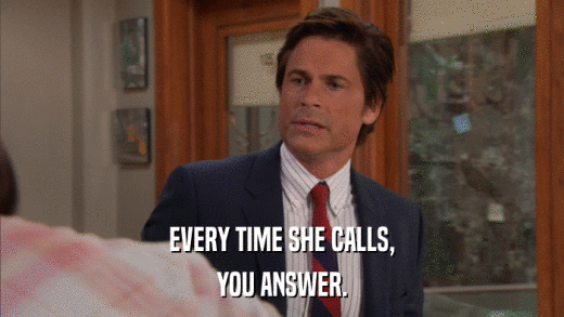 EVERY TIME SHE CALLS, YOU ANSWER. 